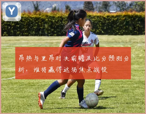 昂热与里昂对决前瞻及比分预测分析，谁将赢得这场焦点战役