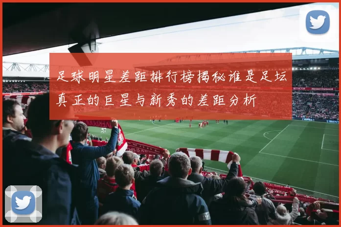 足球明星差距排行榜揭秘谁是足坛真正的巨星与新秀的差距分析