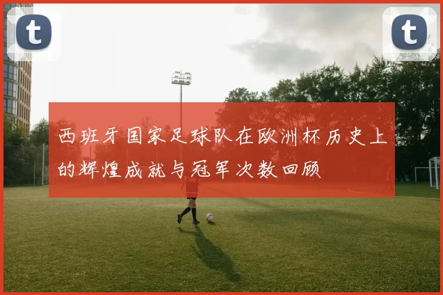 西班牙国家足球队在欧洲杯历史上的辉煌成就与冠军次数回顾