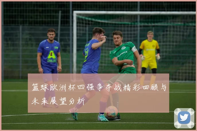 篮球欧洲杯四强争夺战精彩回顾与未来展望分析