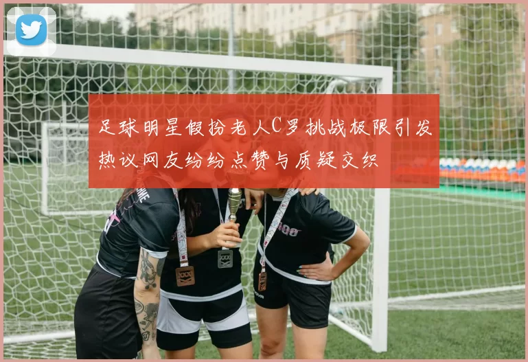 足球明星假扮老人C罗挑战极限引发热议网友纷纷点赞与质疑交织