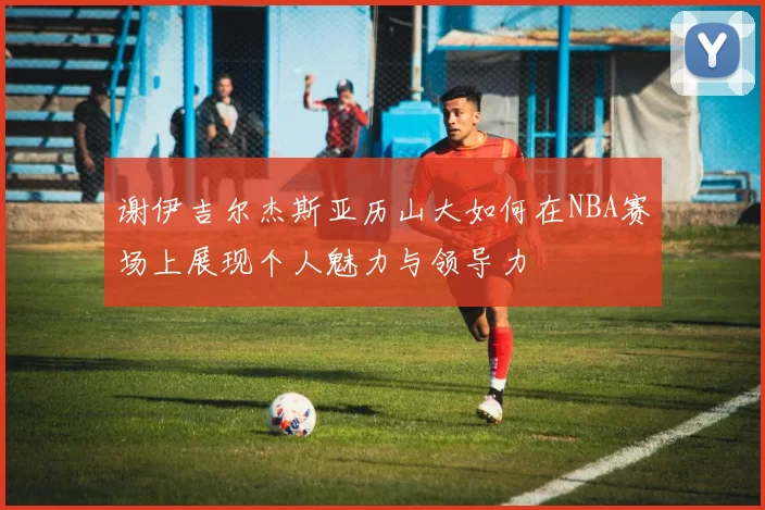 谢伊吉尔杰斯亚历山大如何在NBA赛场上展现个人魅力与领导力