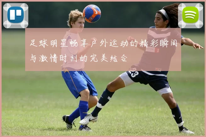 足球明星畅享户外运动的精彩瞬间与激情时刻的完美结合